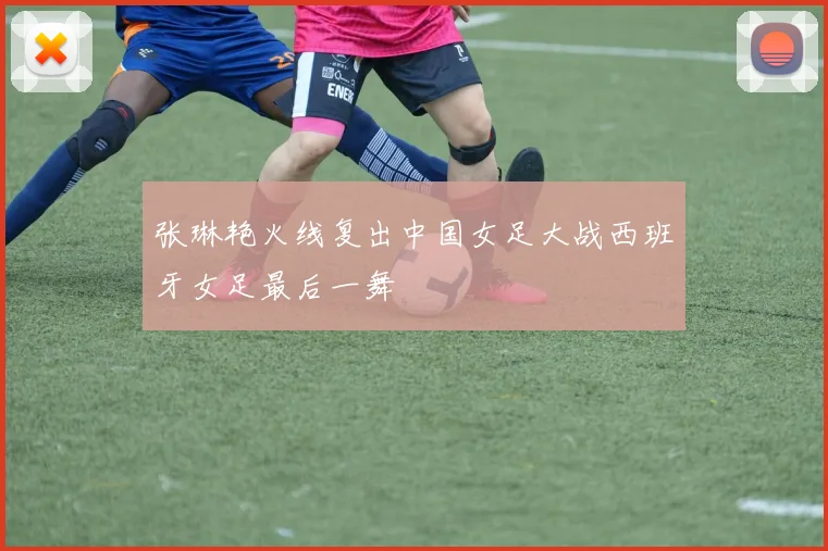 张琳艳火线复出中国女足大战西班牙女足最后一舞