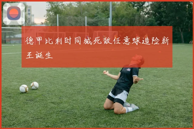 德甲比利时同城死敌任意球造险新王诞生