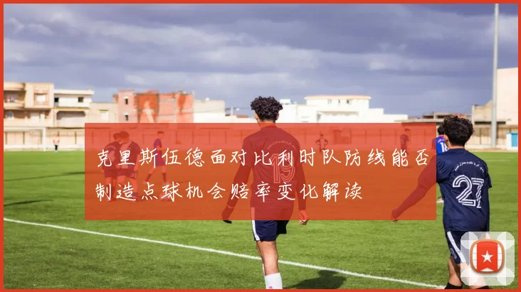 克里斯伍德面对比利时队防线能否制造点球机会赔率变化解读