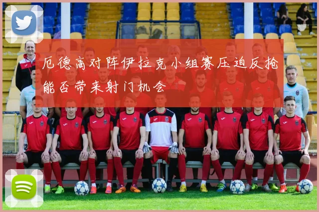 厄德高对阵伊拉克小组赛压迫反抢能否带来射门机会