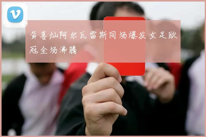黄喜灿阿尔瓦雷斯同场爆发女足欧冠全场沸腾