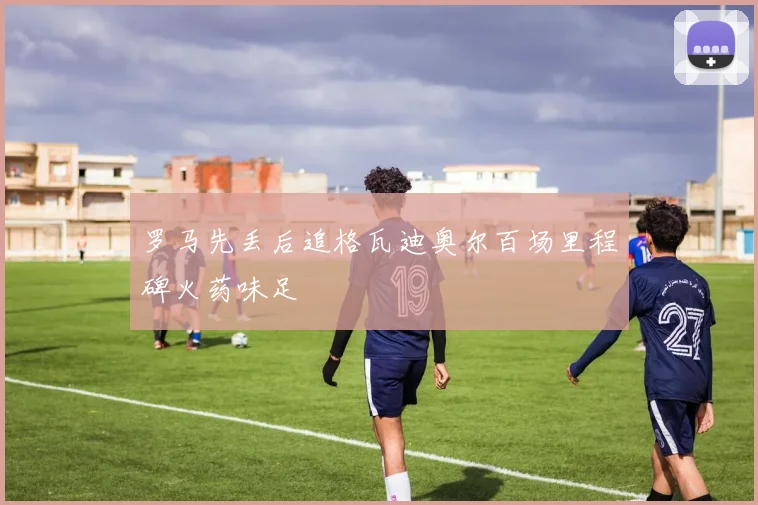 罗马先丢后追格瓦迪奥尔百场里程碑火药味足