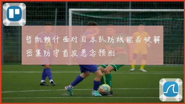 哲凯赖什面对日本队防线能否破解密集防守首发悬念预测
