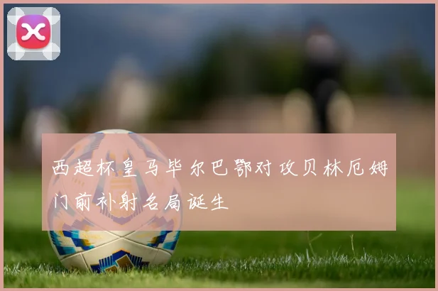 西超杯皇马毕尔巴鄂对攻贝林厄姆门前补射名局诞生