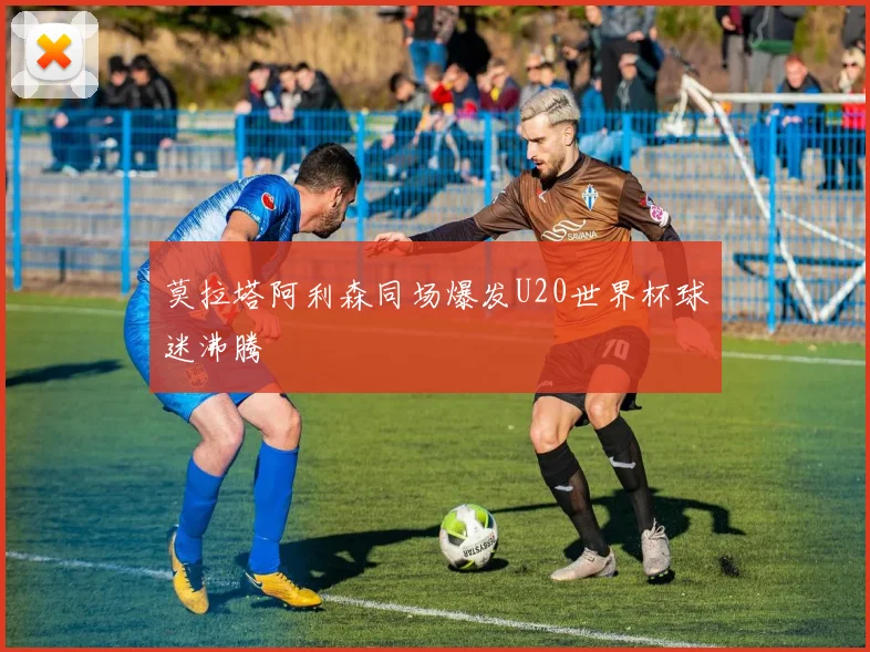 莫拉塔阿利森同场爆发U20世界杯球迷沸腾
