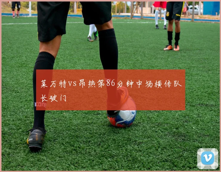 莱万特vs昂热第86分钟中场横传队长破门