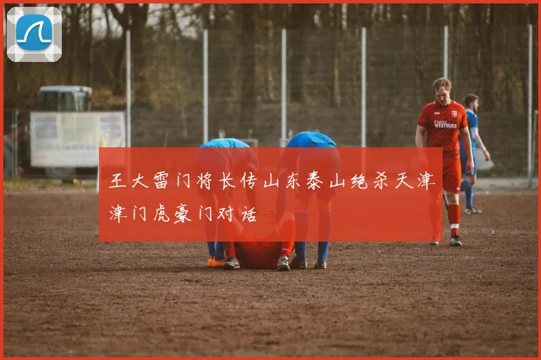 王大雷门将长传山东泰山绝杀天津津门虎豪门对话
