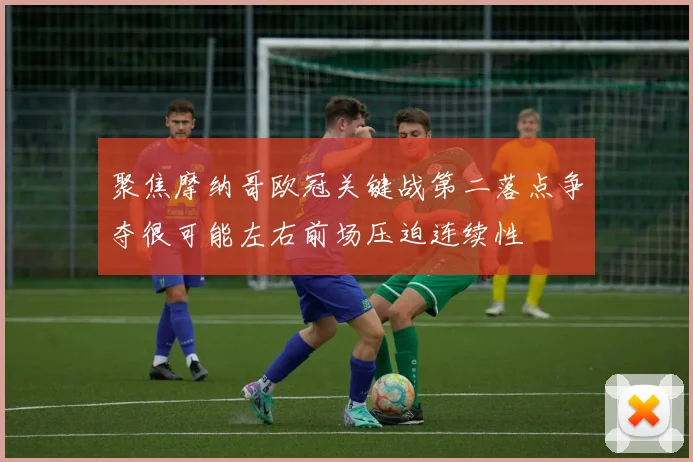 聚焦摩纳哥欧冠关键战第二落点争夺很可能左右前场压迫连续性
