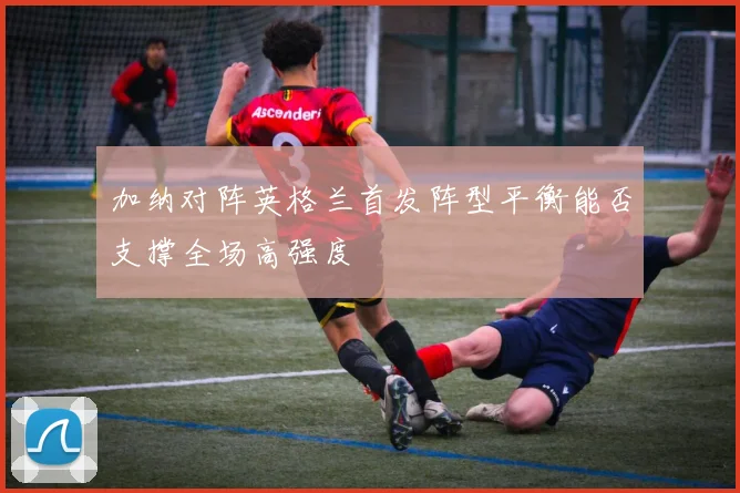 加纳对阵英格兰首发阵型平衡能否支撑全场高强度