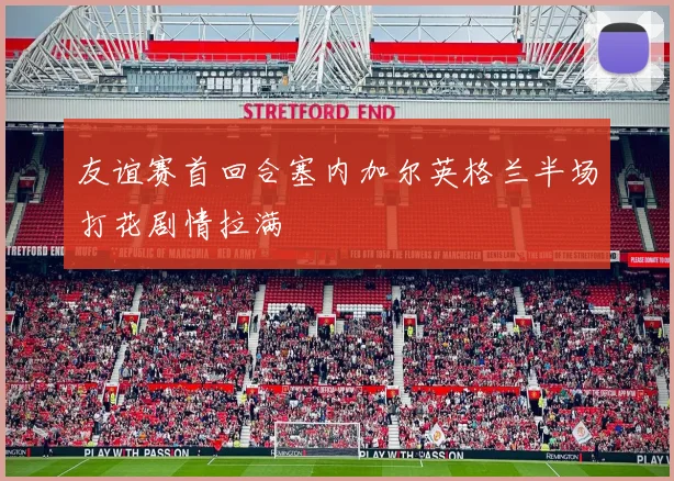 友谊赛首回合塞内加尔英格兰半场打花剧情拉满