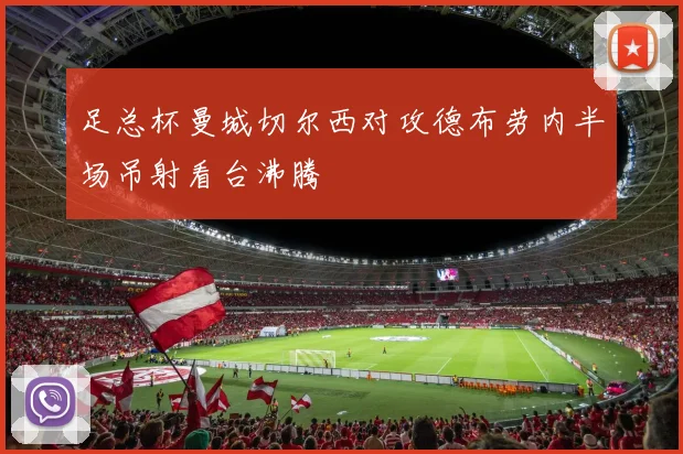 足总杯曼城切尔西对攻德布劳内半场吊射看台沸腾