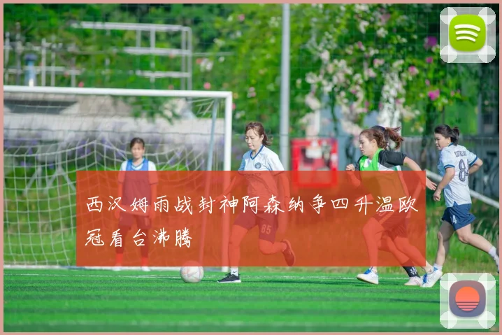 西汉姆雨战封神阿森纳争四升温欧冠看台沸腾