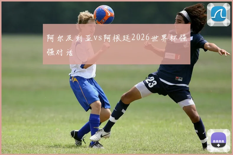 阿尔及利亚vs阿根廷2026世界杯强强对话