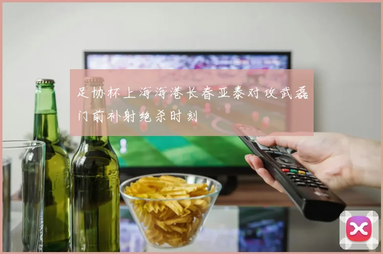 足协杯上海海港长春亚泰对攻武磊门前补射绝杀时刻