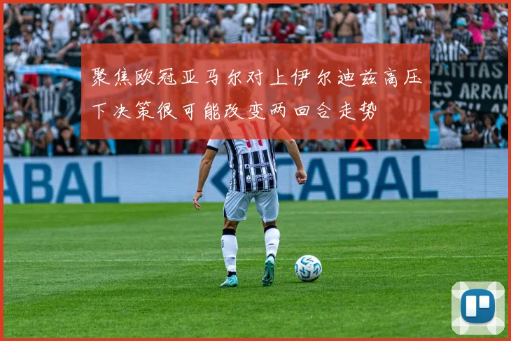 聚焦欧冠亚马尔对上伊尔迪兹高压下决策很可能改变两回合走势