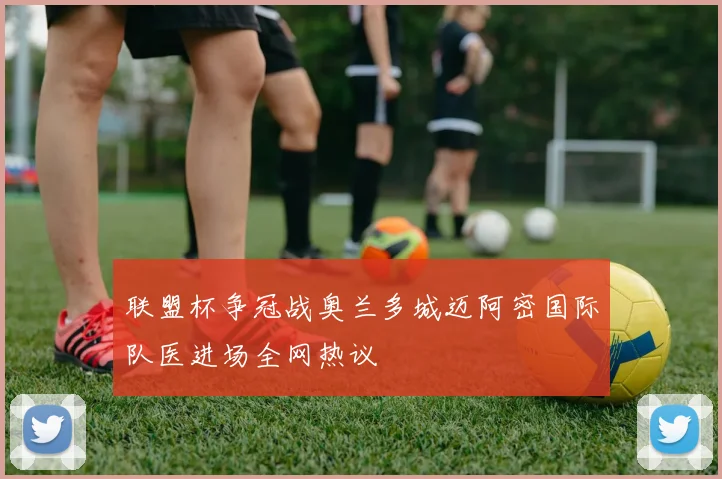 联盟杯争冠战奥兰多城迈阿密国际队医进场全网热议