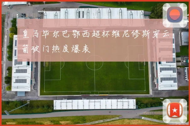 皇马毕尔巴鄂西超杯维尼修斯穿云箭破门热度爆表
