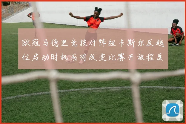 欧冠马德里竞技对阵纽卡斯尔反越位启动时机或将改变比赛开放程度