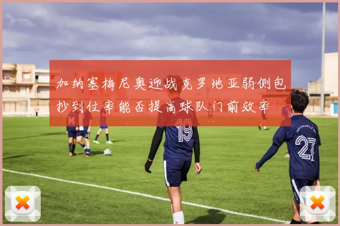 加纳塞梅尼奥迎战克罗地亚弱侧包抄到位率能否提高球队门前效率