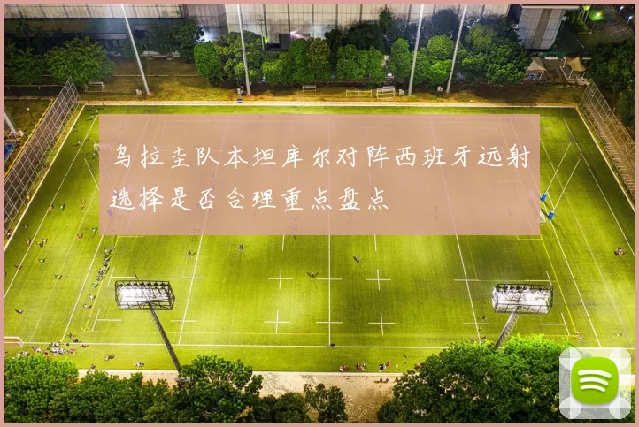 乌拉圭队本坦库尔对阵西班牙远射选择是否合理重点盘点