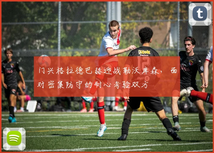 门兴格拉德巴赫迎战勒沃库森，面对密集防守的耐心考验双方