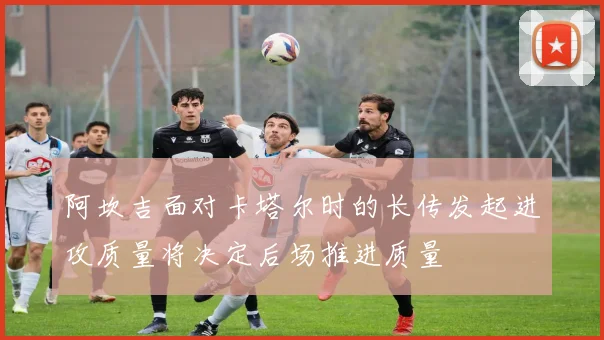 阿坎吉面对卡塔尔时的长传发起进攻质量将决定后场推进质量