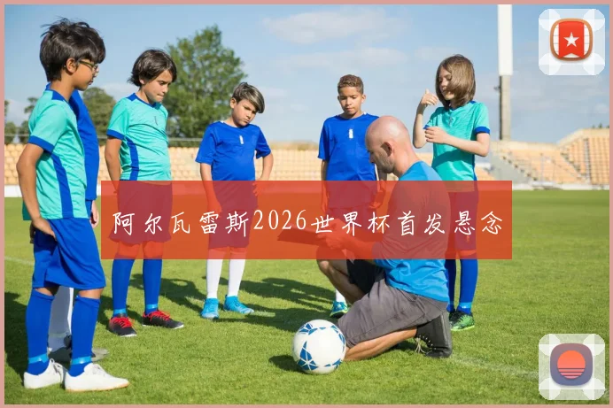 阿尔瓦雷斯2026世界杯首发悬念