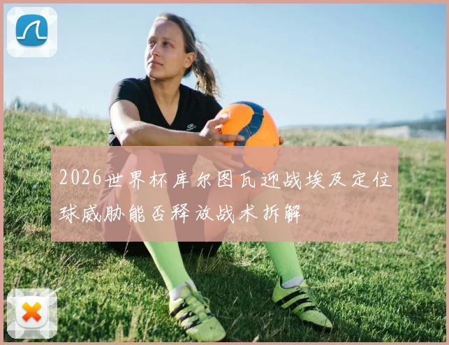 2026世界杯库尔图瓦迎战埃及定位球威胁能否释放战术拆解