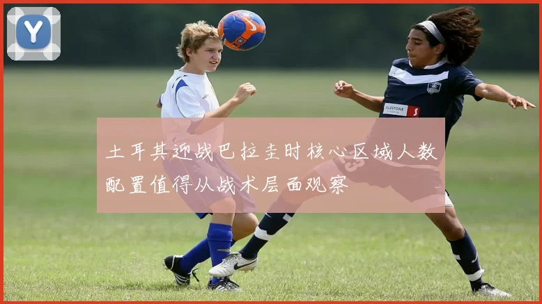 土耳其迎战巴拉圭时核心区域人数配置值得从战术层面观察
