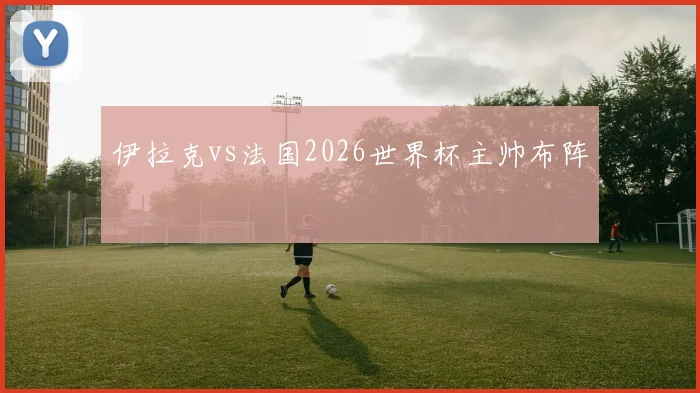 伊拉克vs法国2026世界杯主帅布阵