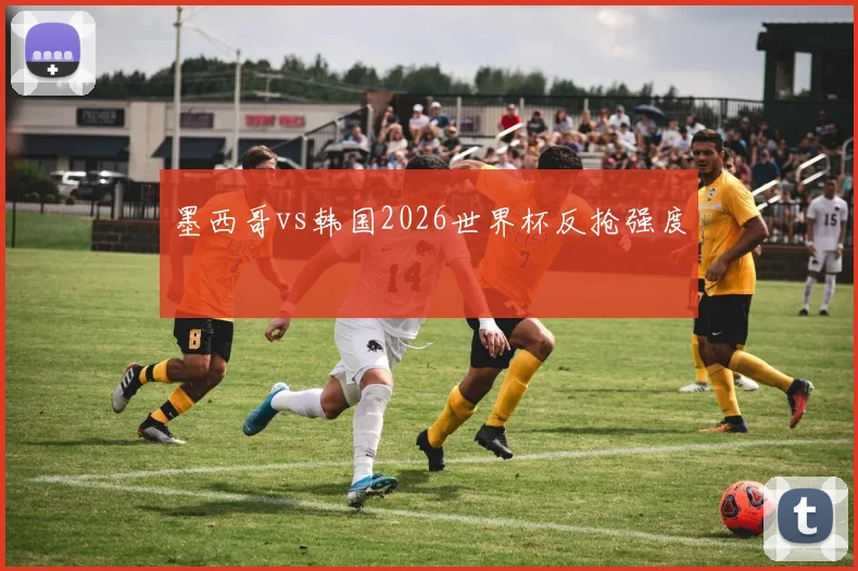 墨西哥vs韩国2026世界杯反抢强度
