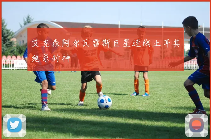 艾克森阿尔瓦雷斯巨星连线土耳其绝杀封神
