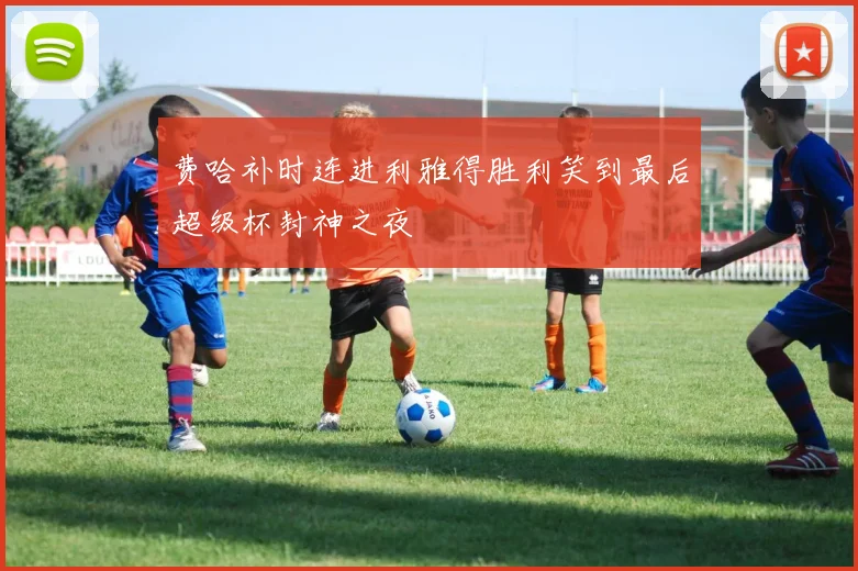 费哈补时连进利雅得胜利笑到最后超级杯封神之夜