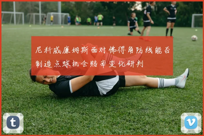 尼科威廉姆斯面对佛得角防线能否制造点球机会赔率变化研判