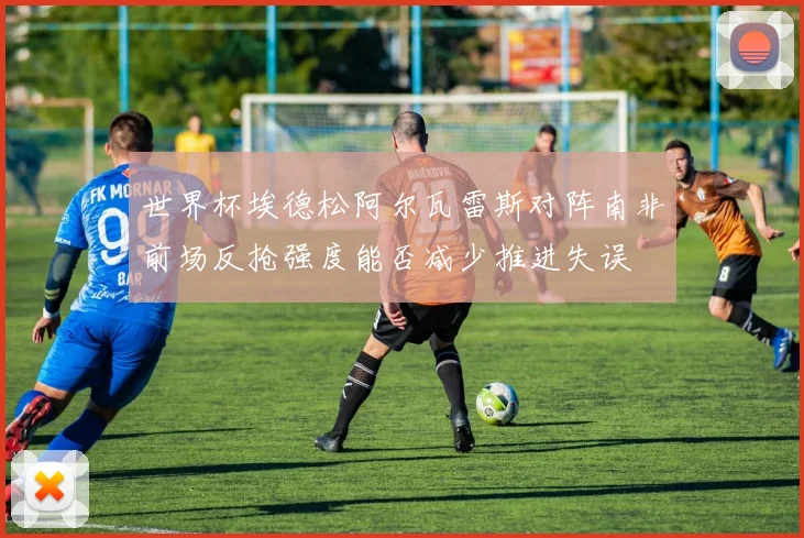 世界杯埃德松阿尔瓦雷斯对阵南非前场反抢强度能否减少推进失误