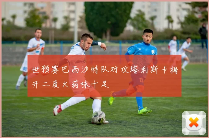 世预赛巴西沙特队对攻塔利斯卡梅开二度火药味十足