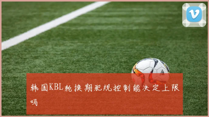 韩国KBL轮换期犯规控制能决定上限吗