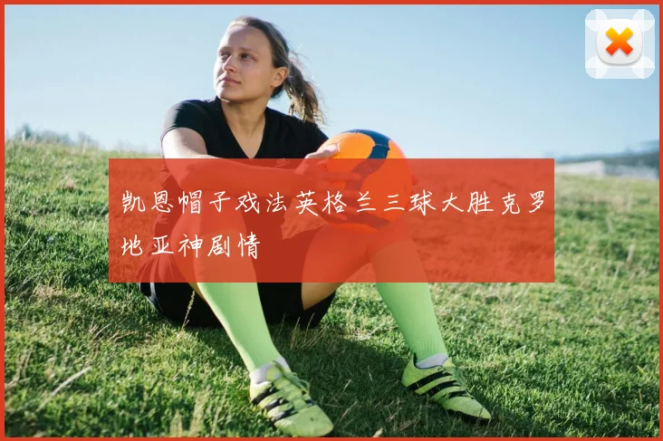 凯恩帽子戏法英格兰三球大胜克罗地亚神剧情